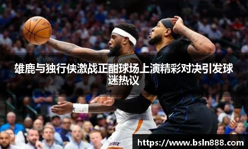 雄鹿与独行侠激战正酣球场上演精彩对决引发球迷热议